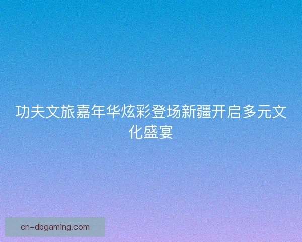 功夫文旅嘉年华炫彩登场新疆开启多元文化盛宴